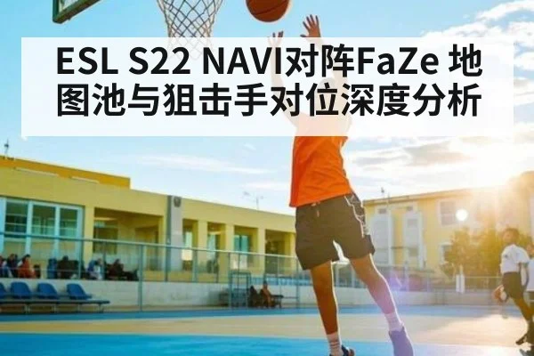 ESL S22 NAVI对阵FaZe 地图池与狙击手对位深度分析
