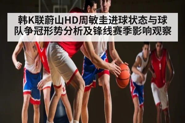 韩K联蔚山HD周敏圭进球状态与球队争冠形势分析及锋线赛季影响观察