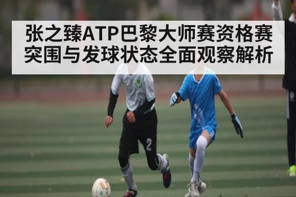 张之臻ATP巴黎大师赛资格赛突围与发球状态全面观察解析