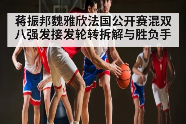 蒋振邦魏雅欣法国公开赛混双八强发接发轮转拆解与胜负手