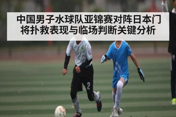 中国男子水球队亚锦赛对阵日本门将扑救表现与临场判断关键分析