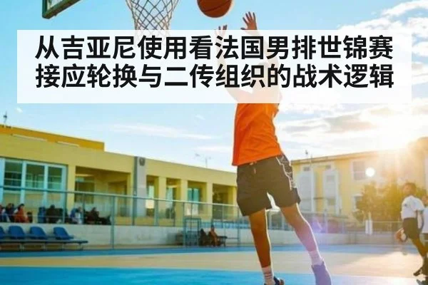 从吉亚尼使用看法国男排世锦赛接应轮换与二传组织的战术逻辑